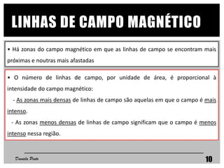 • O número de linhas de campo, por unidade de área, é proporcional à
intensidade do campo magnético:
- As zonas mais densas de linhas de campo são aquelas em que o campo é mais
intenso.
- As zonas menos densas de linhas de campo significam que o campo é menos
intenso nessa região.
• Há zonas do campo magnético em que as linhas de campo se encontram mais
próximas e noutras mais afastadas
LINHAS DE CAMPO MAGNÉTICO
Daniela Pinto 10
 