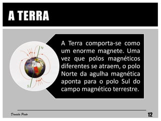 A Terra comporta-se como
um enorme magnete. Uma
vez que polos magnéticos
diferentes se atraem, o polo
Norte da agulha magnética
aponta para o polo Sul do
campo magnético terrestre.
A TERRA
Daniela Pinto 12
 