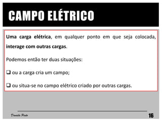 CAMPO ELÉTRICO
Daniela Pinto 16
Uma carga elétrica, em qualquer ponto em que seja colocada,
interage com outras cargas.
Podemos então ter duas situações:
 ou a carga cria um campo;
 ou situa-se no campo elétrico criado por outras cargas.
 
