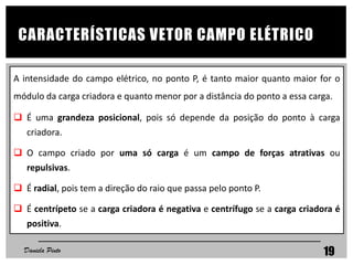 A intensidade do campo elétrico, no ponto P, é tanto maior quanto maior for o
módulo da carga criadora e quanto menor por a distância do ponto a essa carga.
 É uma grandeza posicional, pois só depende da posição do ponto à carga
criadora.
 O campo criado por uma só carga é um campo de forças atrativas ou
repulsivas.
 É radial, pois tem a direção do raio que passa pelo ponto P.
 É centrípeto se a carga criadora é negativa e centrífugo se a carga criadora é
positiva.
CARACTERÍSTICAS VETOR CAMPO ELÉTRICO
Daniela Pinto 19
 