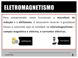 Para compreender como funcionam o microfone de
indução e o altifalante, é necessário recorrer a grandezas
físicas e conceitos que se estudam no eletromagnetismo –
campos magnético e elétrico, e correntes elétricas.
ELETROMAGNETISMO
Daniela Pinto 2
microfonealtifalante
 
