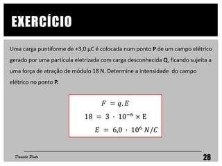 EXERCÍCIO
Daniela Pinto 28
Uma carga puntiforme de +3,0 μC é colocada num ponto P de um campo elétrico
gerado por uma partícula eletrizada com carga desconhecida Q, ficando sujeita a
uma força de atração de módulo 18 N. Determine a intensidade do campo
elétrico no ponto P.
𝐹 = 𝑞. 𝐸
18 = 3 · 10−6 × E
𝐸 = 6,0 · 106 𝑁/𝐶
 
