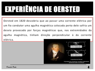 Oersted em 1820 descobriu que ao passar uma corrente elétrica por
um fio condutor uma agulha magnética colocada perto dele sofria um
desvio provocado por forças magnéticas que, nas extremidades da
agulha magnética, tinham direção perpendicular à da corrente
elétrica.
Daniela Pinto 4
EXPERIÊNCIA DE OERSTED
 