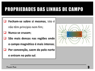 PROPRIEDADES DAS LINHAS DE CAMPO
 Fecham-se sobre si mesmas, isto é
não têm principio nem fim;
 Nunca se cruzam;
 São mais densas nas regiões onde
o campo magnético é mais intenso;
 Por convenção, saem do polo norte
e entram no polo sul.
Daniela Pinto 9
 