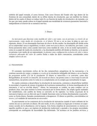 símbolo del papel moneda, el curso forzoso. Este curso forzoso del Estado sólo rige dentro de las
fronteras de una comunidad, dentro de su órbita interna de circulación, que son también los límites
dentro de los cuales el dinero se reduce todo él a su función de medio de circulación o de moneda y en
los que, por tanto, puede cobrar en el papel moneda una modalidad de existencia puramente funcional e
independiente al exterior de su sustancia metálica.



                                               3. Dinero


    La mercancía que funciona como medida de valor y por tanto, sea en persona o a través de un
representante, como medio de circulación, es el dinero. El oro o, en su caso, la plata es, por con-
siguiente, dinero. El oro desempeña funciones de dinero de dos modos: las desempeña allí donde actúa
en su corporeidad áurea (o argentífera), es decir, como mercancía dinero, sin reducirse, por tanto, a una
forma puramente ideal, como cuando interviene como medida de valor, ni de un modo representativo,
como en su papel de medio de circulación; y las desempeña también allí donde su función, ya la ejecute
en persona o por medio de un representante, lo plasma como configuración exclusiva de valor o única
existencia adecuada del valor de cambio frente a todas las demás mercancías, consideradas como
simples valores de uso.



a.) Atesoramiento


   El constante movimiento cíclico de las dos metamorfosis antagónicas de las mercancías o la
continua sucesión de ventas y compras se revela en la circulación infatigable del dinero o en su función
de perpetuum mobile (21) de la circulación. El dinero se inmoviliza o se convierte, como dice
Boisguíllebert, de mueble en inmueble, de moneda en dinero, tan pronto como se interrumpe la serie de
metamorfosis, tan pronto como la venta no se complementa con la compra que normalmente la sigue.
    En cuanto comienza a desarrollarse la circulación de mercancías, comienza a desarrollarse también
la necesidad y la pasión de retener el producto de la primera metamorfosis, la forma transfigurada de la
mercancía, o sea su crisálida dínero.38 Ahora, las mercancías se venden, no para comprar con su
producto otras, sino para sustituir la forma mercancía por la forma dinero. De simple agente mediador
del metabolismo, este cambio de forma se convierte en fin supremo. La forma enajenada de la
mercancía tropieza con un obstáculo que le impide funcionar como su forma absolutamente enajenable,
como su forma dinero, llamada constantemente a desaparecer. El dinero se petrifica, convirtiéndose en
tesoro, y el vendedor de mercancías en atesorador.
    Es precisamente en los comienzos de la circulación de mercancías cuando el mero sobrante de los
valores de uso se convierte en dinero. De este modo, el oro y la plata se erigen por sí mismos en expre-
siones sociales de la abundancia o de la riqueza. Esta forma simplista de atesoramiento se eterniza en
aquellos pueblos en que a un régimen de producción tradicional y ajustado a las propias necesidades
corresponde un contingente de necesidades fijo delimitado. Tal acontece en los pueblos asiáticos, y
 