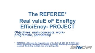 The REFEREE*
Real valuE oF EneRgy
EfficiEncy- PROJECT
Objectives, main concepts, work-
programme, partnership
* REFEREE addresses the requirements of the Call LC-SC3-EC-4-2020: Non-
energy impacts & behavioural insights on energy efficiency interventions,
scope a): Modelling multiple non-energy impacts.
 