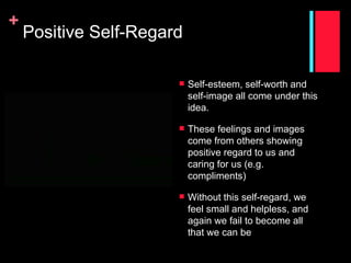 +
    Positive Self-Regard

                          Self-esteem, self-worth and
                           self-image all come under this
                           idea.

                          These feelings and images
                           come from others showing
                           positive regard to us and
                           caring for us (e.g.
                           compliments)

                          Without this self-regard, we
                           feel small and helpless, and
                           again we fail to become all
                           that we can be
 