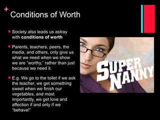 +
    Conditions of Worth
   Society also leads us astray
    with conditions of worth

   Parents, teachers, peers, the
    media, and others, only give us
    what we need when we show
    we are “worthy,” rather than just
    because we need it.

   E.g. We go to the toilet if we ask
    the teacher, we get something
    sweet when we finish our
    vegetables, and most
    importantly, we get love and
    affection if and only if we
    “behave!”
 