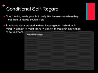 +
    Conditional Self-Regard
   Conditioning leads people to only like themselves when they
    meet the standards society sets

   Standards were created without keeping each individual in
    mind  unable to meet them  unable to maintain any sense
    of self-esteem.
 