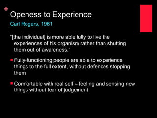 +
    Openess to Experience
    Carl Rogers, 1961

    “[the individual] is more able fully to live the
      experiences of his organism rather than shutting
      them out of awareness.”
     Fully-functioning people are able to experience
     things to the full extent, without defences stopping
     them
     Comfortable with real self = feeling and sensing new
     things without fear of judgement
 