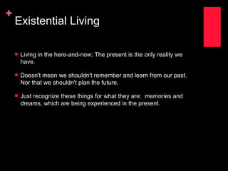 +
    Existential Living

       Living in the here-and-now; The present is the only reality we
        have.

       Doesn't mean we shouldn't remember and learn from our past.
        Nor that we shouldn't plan the future.

       Just recognize these things for what they are: memories and
        dreams, which are being experienced in the present.
 