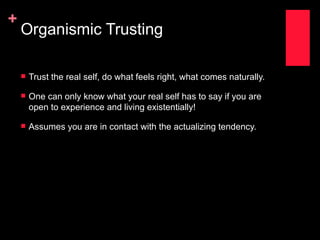 +
    Organismic Trusting

       Trust the real self, do what feels right, what comes naturally.

       One can only know what your real self has to say if you are
        open to experience and living existentially!

       Assumes you are in contact with the actualizing tendency.
 