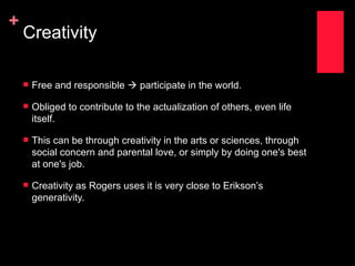 +
    Creativity

       Free and responsible  participate in the world.

       Obliged to contribute to the actualization of others, even life
        itself.

       This can be through creativity in the arts or sciences, through
        social concern and parental love, or simply by doing one's best
        at one's job.

       Creativity as Rogers uses it is very close to Erikson’s
        generativity.
 