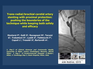Trans-radial/brachial carotid artery
stenting with proximal protection:
pushing the boundaries of the
technique while keeping both safety
and efficacy
Montorsi P1, Galli S1, Ravagnani M1, Teruzzi
G1, Trabattoni D1, Lualdi A1, Fabbiocchi F1,
Caputi L2, Tresoldi S3, Bartorelli A1.
1. Dep.’t of Clinical Sciences and Community Health,
University of Milan, Centro Cardiologico Monzino, IRCCS,
Milan; 2. Dep.’t of Cerebrovascular Diseases «C.Besta»,
Milan, 3. Cardiology Dep.’t, Desio Hospital, Milan, Italy
 