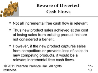 Beware of Diverted
                          Cash Flows

     Not all incremental free cash flow is relevant.
     Thus new product sales achieved at the cost
      of losing sales from existing product line are
      not considered a benefit.
     However, if the new product captures sales
      from competitors or prevents loss of sales to
      new competing products, it would be a
      relevant incremental free cash flows.
 © 2011 Pearson Prentice Hall. All rights             11-
reserved.                                             10
 
