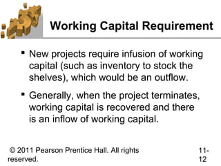 Working Capital Requirement

     New projects require infusion of working
      capital (such as inventory to stock the
      shelves), which would be an outflow.
     Generally, when the project terminates,
      working capital is recovered and there
      is an inflow of working capital.


 © 2011 Pearson Prentice Hall. All rights   11-
reserved.                                   12
 