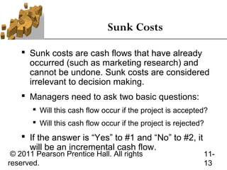 Sunk Costs

     Sunk costs are cash flows that have already
      occurred (such as marketing research) and
      cannot be undone. Sunk costs are considered
      irrelevant to decision making.
     Managers need to ask two basic questions:
        Will this cash flow occur if the project is accepted?
        Will this cash flow occur if the project is rejected?
     If the answer is “Yes” to #1 and “No” to #2, it
      will be an incremental cash flow.
 © 2011 Pearson Prentice Hall. All rights                    11-
reserved.                                                    13
 