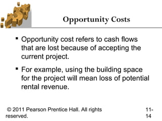 Opportunity Costs

     Opportunity cost refers to cash flows
      that are lost because of accepting the
      current project.
     For example, using the building space
      for the project will mean loss of potential
      rental revenue.


 © 2011 Pearson Prentice Hall. All rights      11-
reserved.                                      14
 