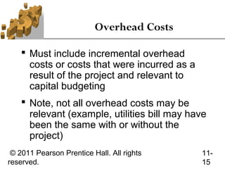 Overhead Costs

     Must include incremental overhead
      costs or costs that were incurred as a
      result of the project and relevant to
      capital budgeting
     Note, not all overhead costs may be
      relevant (example, utilities bill may have
      been the same with or without the
      project)
 © 2011 Pearson Prentice Hall. All rights      11-
reserved.                                      15
 