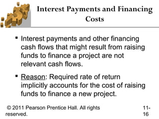 Interest Payments and Financing
                          Costs

     Interest payments and other financing
      cash flows that might result from raising
      funds to finance a project are not
      relevant cash flows.
     Reason: Required rate of return
      implicitly accounts for the cost of raising
      funds to finance a new project.
 © 2011 Pearson Prentice Hall. All rights       11-
reserved.                                       16
 