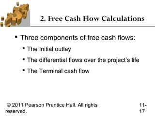 2. Free Cash Flow Calculations

     Three components of free cash flows:
        The Initial outlay
        The differential flows over the project’s life
        The Terminal cash flow




 © 2011 Pearson Prentice Hall. All rights             11-
reserved.                                             17
 