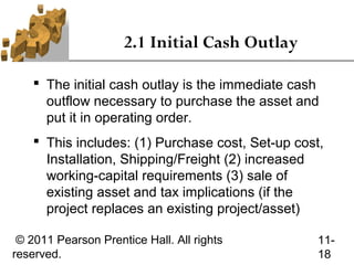 2.1 Initial Cash Outlay

     The initial cash outlay is the immediate cash
      outflow necessary to purchase the asset and
      put it in operating order.
     This includes: (1) Purchase cost, Set-up cost,
      Installation, Shipping/Freight (2) increased
      working-capital requirements (3) sale of
      existing asset and tax implications (if the
      project replaces an existing project/asset)

 © 2011 Pearson Prentice Hall. All rights          11-
reserved.                                          18
 