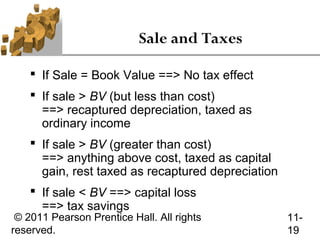 Sale and Taxes

     If Sale = Book Value ==> No tax effect
     If sale > BV (but less than cost)
      ==> recaptured depreciation, taxed as
      ordinary income
     If sale > BV (greater than cost)
      ==> anything above cost, taxed as capital
      gain, rest taxed as recaptured depreciation
     If sale < BV ==> capital loss
      ==> tax savings
 © 2011 Pearson Prentice Hall. All rights           11-
reserved.                                           19
 