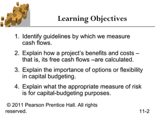 Learning Objectives

    1. Identify guidelines by which we measure
       cash flows.
    2. Explain how a project’s benefits and costs –
       that is, its free cash flows –are calculated.
    3. Explain the importance of options or flexibility
       in capital budgeting.
    4. Explain what the appropriate measure of risk
       is for capital-budgeting purposes.
 © 2011 Pearson Prentice Hall. All rights
reserved.                                            11-2
 