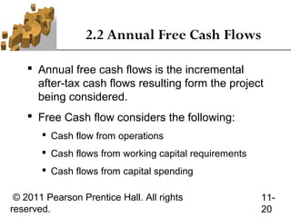 2.2 Annual Free Cash Flows

     Annual free cash flows is the incremental
      after-tax cash flows resulting form the project
      being considered.
     Free Cash flow considers the following:
        Cash flow from operations
        Cash flows from working capital requirements
        Cash flows from capital spending

 © 2011 Pearson Prentice Hall. All rights               11-
reserved.                                               20
 