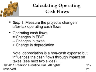Calculating Operating
                          Cash Flows

     Step 1: Measure the project’s change in
      after-tax operating cash flows
     Operating cash flows
      = Changes in EBIT
      – Changes in taxes
      + Change in depreciation

      Note, depreciation is a non-cash expense but
      influences the cash flows through impact on
      taxes (see next two slides).
 © 2011 Pearson Prentice Hall. All rights        11-
reserved.                                        21
 