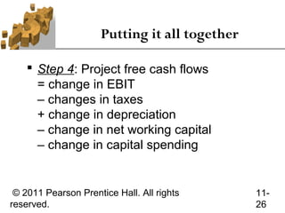 Putting it all together

     Step 4: Project free cash flows
      = change in EBIT
      – changes in taxes
      + change in depreciation
      – change in net working capital
      – change in capital spending


 © 2011 Pearson Prentice Hall. All rights       11-
reserved.                                       26
 