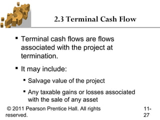 2.3 Terminal Cash Flow

     Terminal cash flows are flows
      associated with the project at
      termination.
     It may include:
        Salvage value of the project
        Any taxable gains or losses associated
         with the sale of any asset
 © 2011 Pearson Prentice Hall. All rights         11-
reserved.                                         27
 