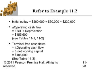 Refer to Example 11.2

     Initial outlay = $200,000 + $30,000 = $230,000
     ∆Operating cash flow
      = EBIT + Depreciation
      = $155,600
      (see Tables 11-1, 11-2)
     Terminal free cash flows
      = ∆Operating cash flow
      + ∆ net working capital
      = $185,600
      (See Table 11-3)
 © 2011 Pearson Prentice Hall. All rights              11-
reserved.                                              28
 