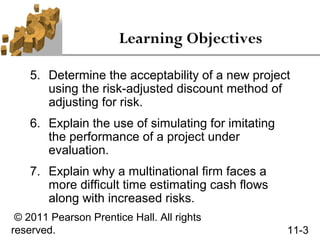 Learning Objectives

    5. Determine the acceptability of a new project
       using the risk-adjusted discount method of
       adjusting for risk.
    6. Explain the use of simulating for imitating
       the performance of a project under
       evaluation.
    7. Explain why a multinational firm faces a
       more difficult time estimating cash flows
       along with increased risks.
 © 2011 Pearson Prentice Hall. All rights
reserved.                                            11-3
 