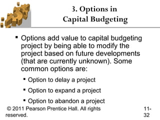 3. Options in
                        Capital Budgeting

     Options add value to capital budgeting
      project by being able to modify the
      project based on future developments
      (that are currently unknown). Some
      common options are:
        Option to delay a project
        Option to expand a project
        Option to abandon a project
 © 2011 Pearson Prentice Hall. All rights      11-
reserved.                                      32
 