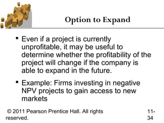 Option to Expand

     Even if a project is currently
      unprofitable, it may be useful to
      determine whether the profitability of the
      project will change if the company is
      able to expand in the future.
     Example: Firms investing in negative
      NPV projects to gain access to new
      markets
 © 2011 Pearson Prentice Hall. All rights     11-
reserved.                                     34
 