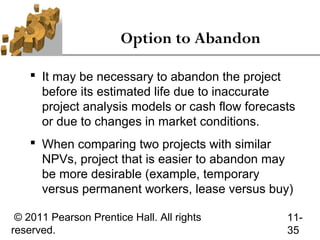 Option to Abandon

     It may be necessary to abandon the project
      before its estimated life due to inaccurate
      project analysis models or cash flow forecasts
      or due to changes in market conditions.
     When comparing two projects with similar
      NPVs, project that is easier to abandon may
      be more desirable (example, temporary
      versus permanent workers, lease versus buy)

 © 2011 Pearson Prentice Hall. All rights         11-
reserved.                                         35
 