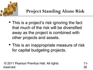 Project Standing Alone Risk

     This is a project’s risk ignoring the fact
      that much of the risk will be diversified
      away as the project is combined with
      other projects and assets.
     This is an inappropriate measure of risk
      for capital budgeting projects.


 © 2011 Pearson Prentice Hall. All rights          11-
reserved.                                          38
 