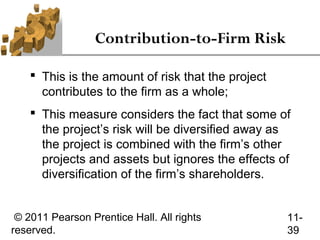 Contribution-to-Firm Risk

     This is the amount of risk that the project
      contributes to the firm as a whole;
     This measure considers the fact that some of
      the project’s risk will be diversified away as
      the project is combined with the firm’s other
      projects and assets but ignores the effects of
      diversification of the firm’s shareholders.


 © 2011 Pearson Prentice Hall. All rights           11-
reserved.                                           39
 