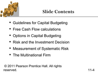 Slide Contents

     Guidelines for Capital Budgeting
     Free Cash Flow calculations
     Options in Capital Budgeting
     Risk and the Investment Decision
     Measurement of Systematic Risk
     The Multinational Firm

 © 2011 Pearson Prentice Hall. All rights
reserved.                                   11-4
 