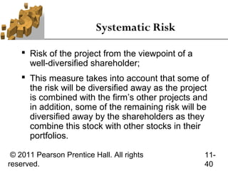 Systematic Risk

     Risk of the project from the viewpoint of a
      well-diversified shareholder;
     This measure takes into account that some of
      the risk will be diversified away as the project
      is combined with the firm’s other projects and
      in addition, some of the remaining risk will be
      diversified away by the shareholders as they
      combine this stock with other stocks in their
      portfolios.

 © 2011 Pearson Prentice Hall. All rights           11-
reserved.                                           40
 
