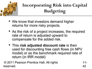 Incorporating Risk into Capital
                       Budgeting

     We know that investors demand higher
      returns for more risky projects.
     As the risk of a project increases, the required
      rate of return is adjusted upward to
      compensate for the added risk.
     This risk adjusted discount rate is then
      used for discounting free cash flows (in NPV
      model) or as the benchmark required rate of
      return (in IRR model)
 © 2011 Pearson Prentice Hall. All rights            11-
reserved.                                            42
 