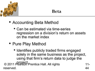 Beta

    Accounting Beta Method
        Can be estimated via time-series
         regression on a division’s return on assets
         on the market index
    Pure Play Method
       Identifies publicly traded firms engaged
        solely in the same business as the project,
        using that firm’s return data to judge the
        project.
© 2011 Pearson Prentice Hall. All rights           11-
reserved.                                          44
 