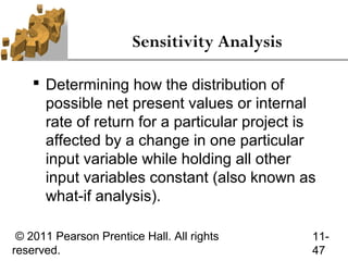Sensitivity Analysis

     Determining how the distribution of
      possible net present values or internal
      rate of return for a particular project is
      affected by a change in one particular
      input variable while holding all other
      input variables constant (also known as
      what-if analysis).

 © 2011 Pearson Prentice Hall. All rights      11-
reserved.                                      47
 