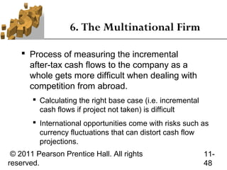 6. The Multinational Firm

     Process of measuring the incremental
      after-tax cash flows to the company as a
      whole gets more difficult when dealing with
      competition from abroad.
        Calculating the right base case (i.e. incremental
         cash flows if project not taken) is difficult
        International opportunities come with risks such as
         currency fluctuations that can distort cash flow
         projections.
 © 2011 Pearson Prentice Hall. All rights                    11-
reserved.                                                    48
 