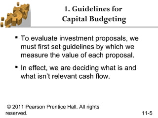 1. Guidelines for
                        Capital Budgeting

     To evaluate investment proposals, we
      must first set guidelines by which we
      measure the value of each proposal.
     In effect, we are deciding what is and
      what isn’t relevant cash flow.



 © 2011 Pearson Prentice Hall. All rights
reserved.                                      11-5
 