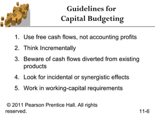 Guidelines for
                        Capital Budgeting

    1. Use free cash flows, not accounting profits
    2. Think Incrementally
    3. Beware of cash flows diverted from existing
       products
    4. Look for incidental or synergistic effects
    5. Work in working-capital requirements

 © 2011 Pearson Prentice Hall. All rights
reserved.                                            11-6
 