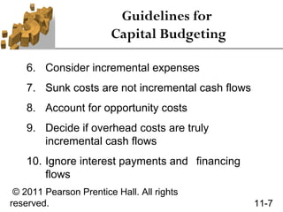 Guidelines for
                        Capital Budgeting

    6. Consider incremental expenses
    7. Sunk costs are not incremental cash flows
    8. Account for opportunity costs
    9. Decide if overhead costs are truly
       incremental cash flows
    10. Ignore interest payments and financing
        flows
 © 2011 Pearson Prentice Hall. All rights
reserved.                                          11-7
 