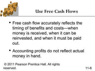 Use Free Cash Flows

     Free cash flow accurately reflects the
      timing of benefits and costs—when
      money is received, when it can be
      reinvested, and when it must be paid
      out.
     Accounting profits do not reflect actual
      money in hand.
 © 2011 Pearson Prentice Hall. All rights
reserved.                                        11-8
 