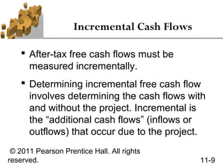 Incremental Cash Flows

     After-tax free cash flows must be
      measured incrementally.
     Determining incremental free cash flow
      involves determining the cash flows with
      and without the project. Incremental is
      the “additional cash flows” (inflows or
      outflows) that occur due to the project.
 © 2011 Pearson Prentice Hall. All rights
reserved.                                    11-9
 